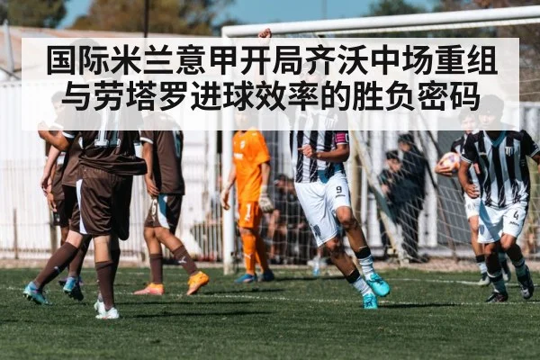 国际米兰意甲开局齐沃中场重组与劳塔罗进球效率的胜负密码