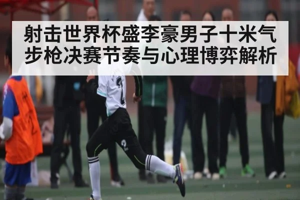 射击世界杯盛李豪男子十米气步枪决赛节奏与心理博弈解析