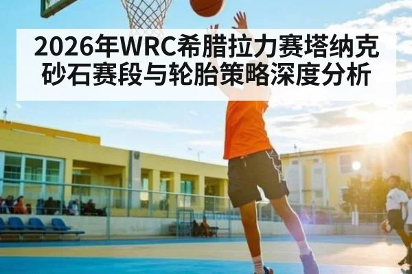 2026年WRC希腊拉力赛塔纳克砂石赛段与轮胎策略深度分析